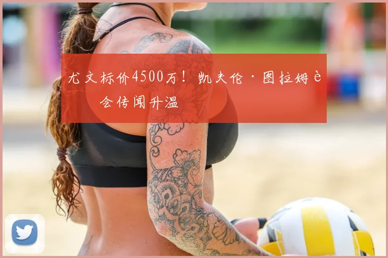 尤文标价4500万!凯夫伦·图拉姆转会传闻升温