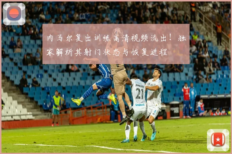 内马尔复出训练高清视频流出!独家解析其射门状态与恢复进程