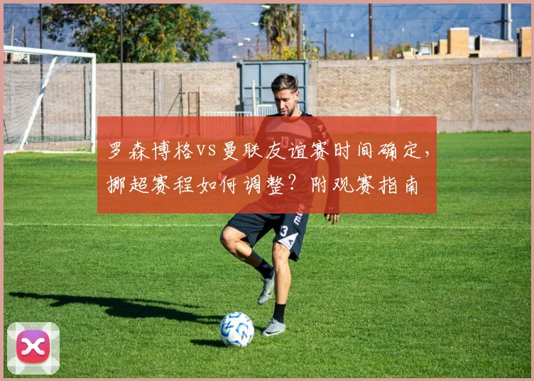 罗森博格vs曼联友谊赛时间确定,挪超赛程如何调整?附观赛指南