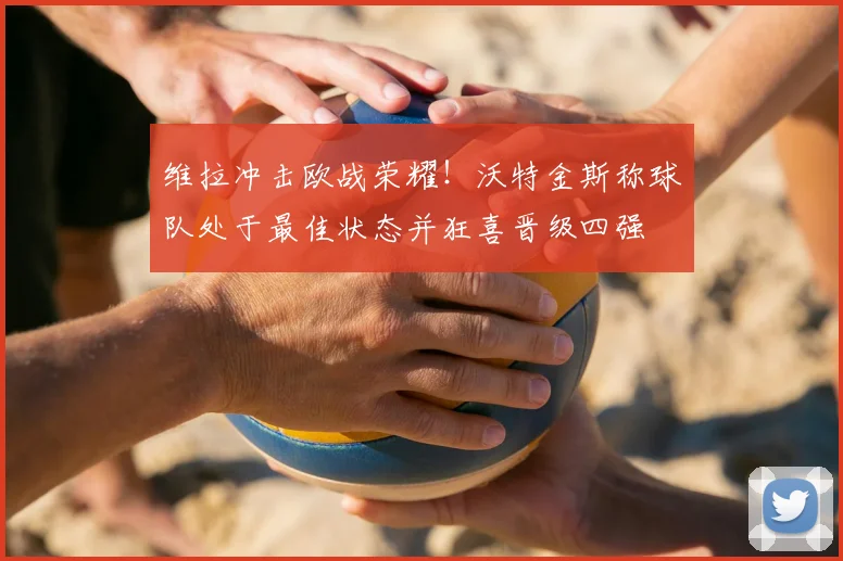 维拉冲击欧战荣耀!沃特金斯称球队处于最佳状态并狂喜晋级四强