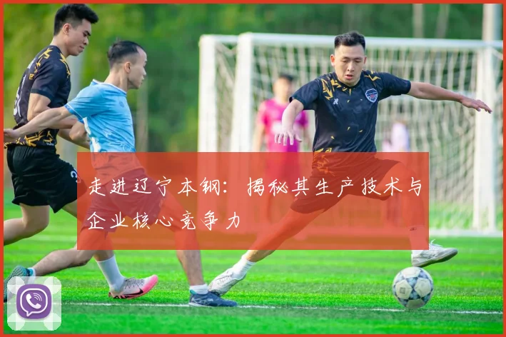 走进辽宁本钢：揭秘其生产技术与企业核心竞争力