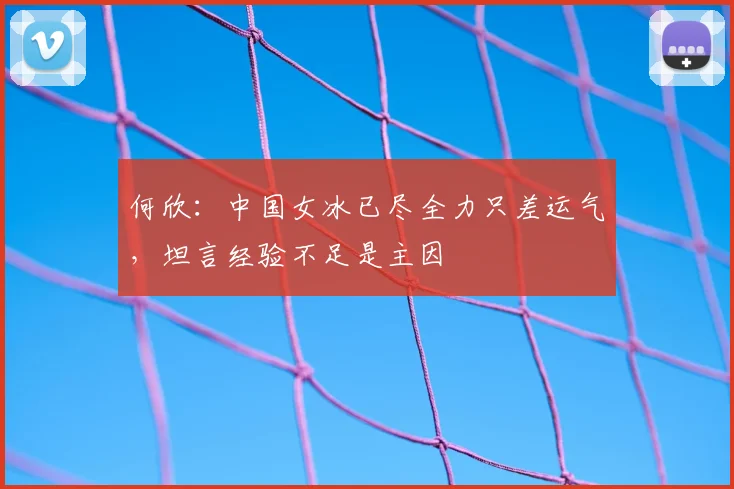 何欣：中国女冰已尽全力只差运气，坦言经验不足是主因