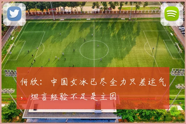何欣：中国女冰已尽全力只差运气，坦言经验不足是主因