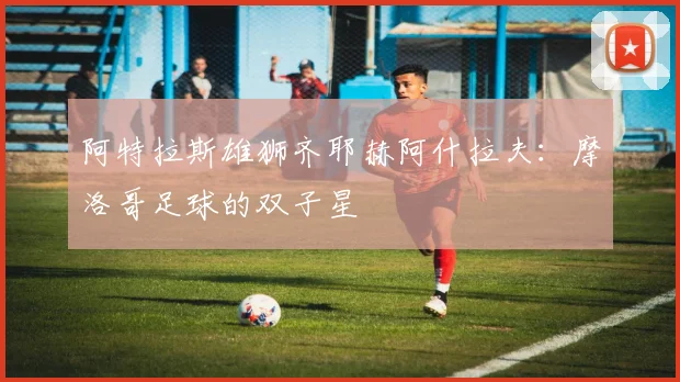 阿特拉斯雄狮齐耶赫阿什拉夫:摩洛哥足球的双子星