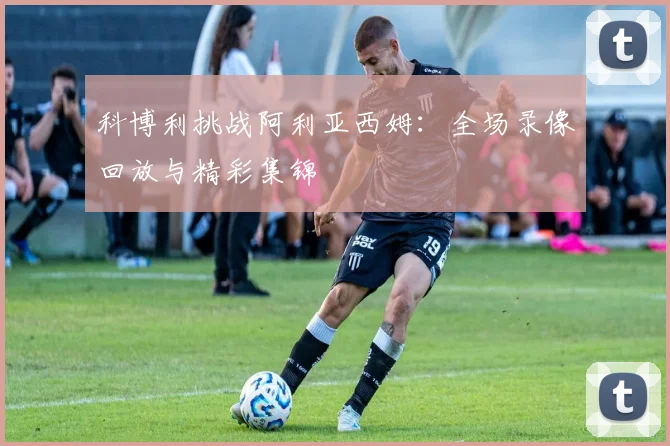 科博利挑战阿利亚西姆：全场录像回放与精彩集锦