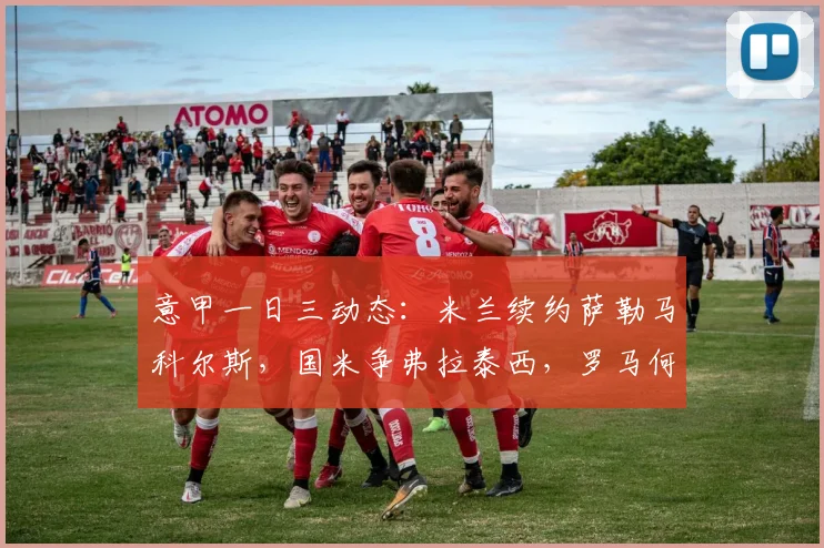 意甲一日三动态：米兰续约萨勒马科尔斯，国米争弗拉泰西，罗马何去何从？