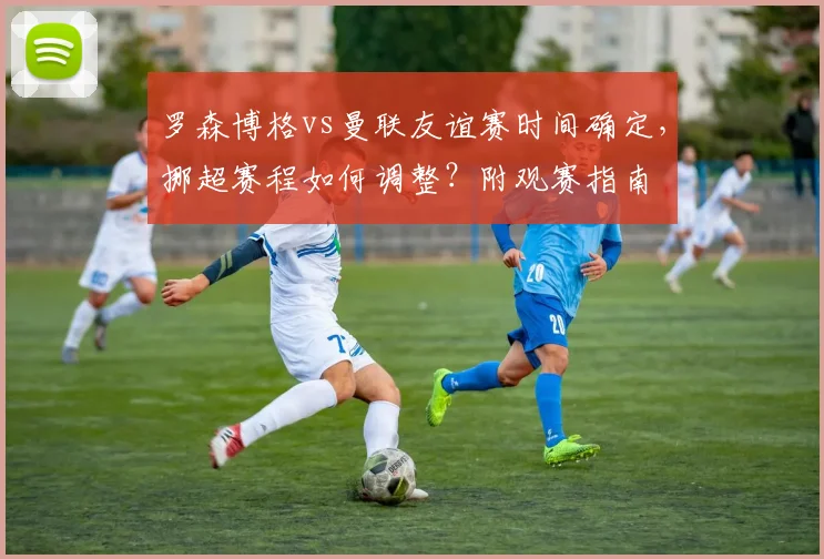 罗森博格vs曼联友谊赛时间确定,挪超赛程如何调整?附观赛指南