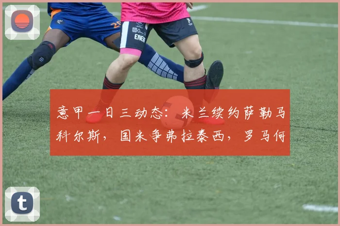意甲一日三动态：米兰续约萨勒马科尔斯，国米争弗拉泰西，罗马何去何从？