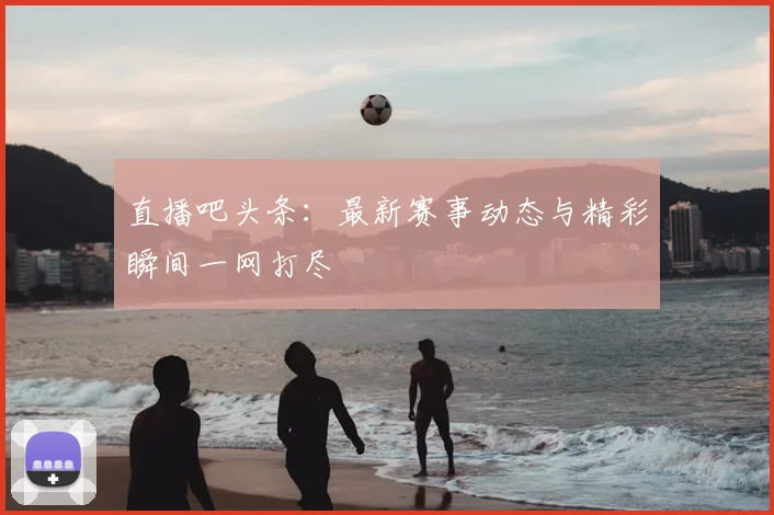 直播吧头条：最新赛事动态与精彩瞬间一网打尽