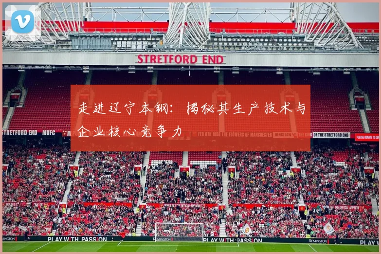 走进辽宁本钢：揭秘其生产技术与企业核心竞争力