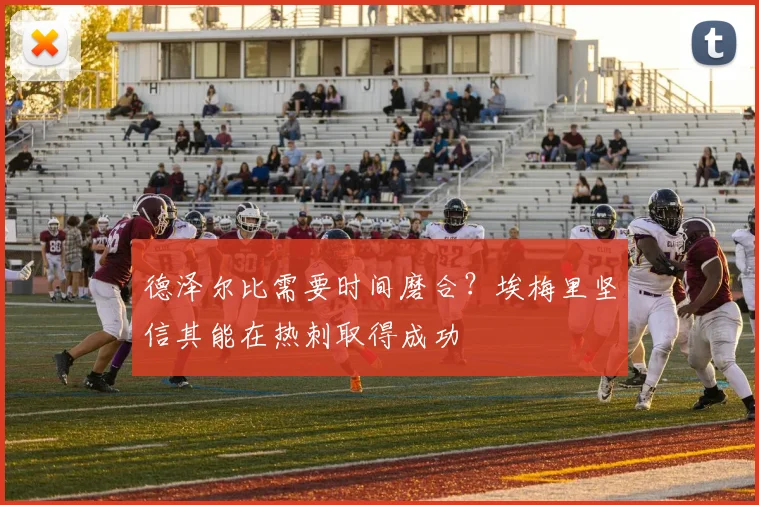德泽尔比需要时间磨合?埃梅里坚信其能在热刺取得成功
