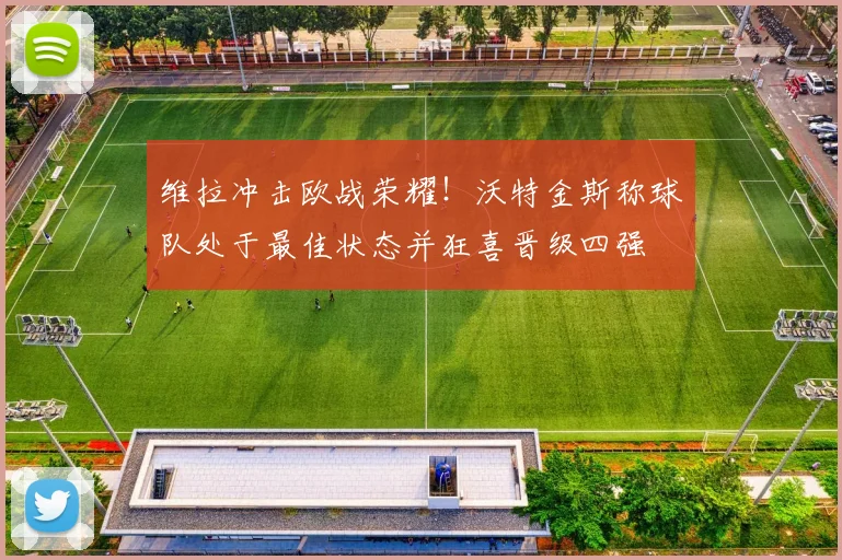 维拉冲击欧战荣耀！沃特金斯称球队处于最佳状态并狂喜晋级四强