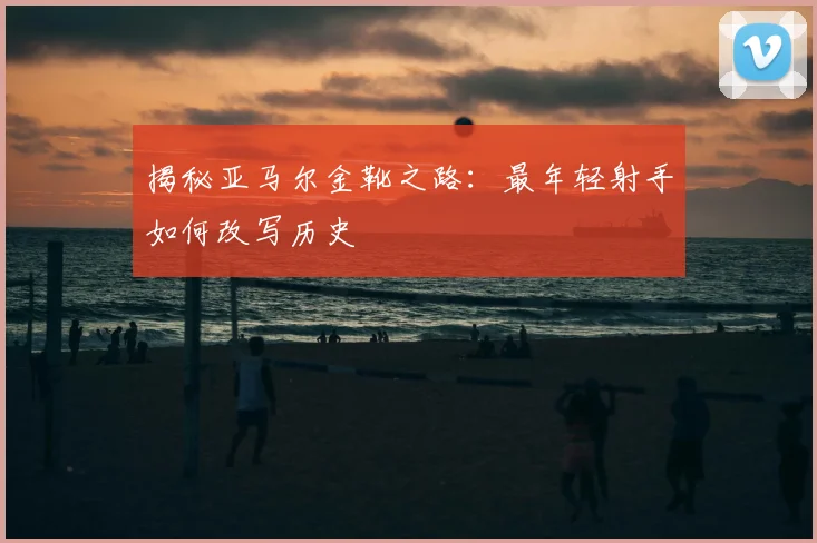 揭秘亚马尔金靴之路：最年轻射手如何改写历史